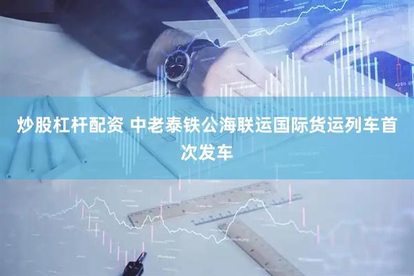 炒股杠杆配资 中老泰铁公海联运国际货运列车首次发车