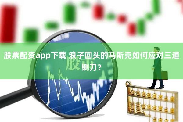股票配资app下载 浪子回头的马斯克如何应对三道铡刀？
