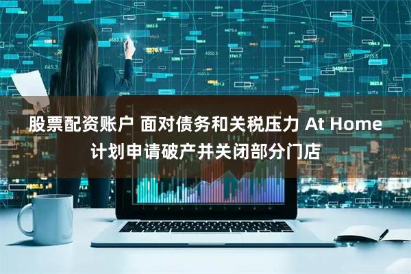股票配资账户 面对债务和关税压力 At Home计划申请破产并关闭部分门店