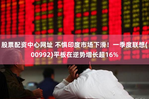股票配资中心网址 不惧印度市场下滑！一季度联想(00992)平板在逆势增长超16%
