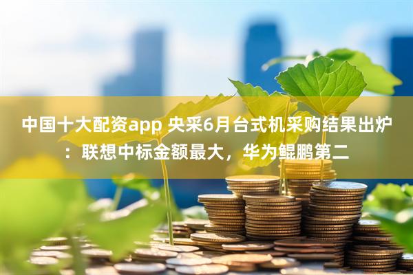 中国十大配资app 央采6月台式机采购结果出炉：联想中标金额最大，华为鲲鹏第二
