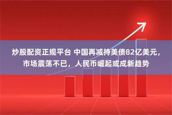 炒股配资正规平台 中国再减持美债82亿美元，市场震荡不已，人民币崛起或成新趋势