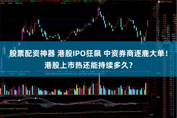 股票配资神器 港股IPO狂飙 中资券商逐鹿大单！港股上市热还能持续多久？