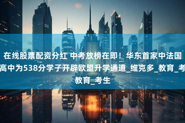 在线股票配资分红 中考放榜在即！华东首家中法国际高中为538分学子开辟欧盟升学通道_维克多_教育_考生