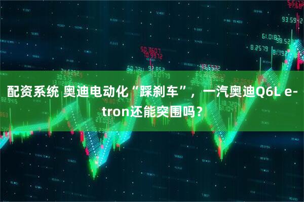 配资系统 奥迪电动化“踩刹车”，一汽奥迪Q6L e-tron还能突围吗？
