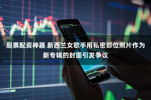 股票配资神器 新西兰女歌手用私密部位照片作为新专辑的封面引发争议