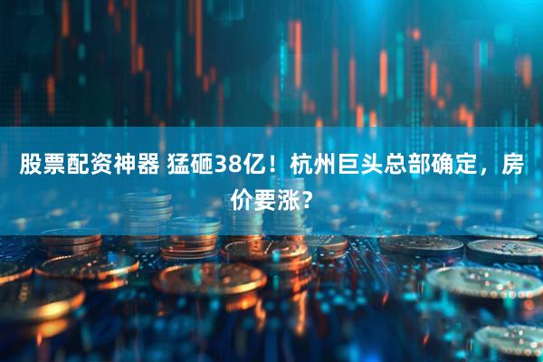 股票配资神器 猛砸38亿！杭州巨头总部确定，房价要涨？