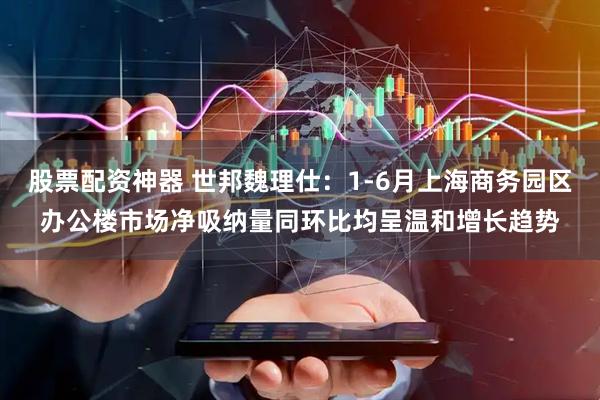 股票配资神器 世邦魏理仕：1-6月上海商务园区办公楼市场净吸纳量同环比均呈温和增长趋势