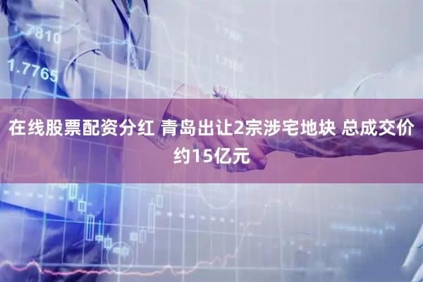 在线股票配资分红 青岛出让2宗涉宅地块 总成交价约15亿元