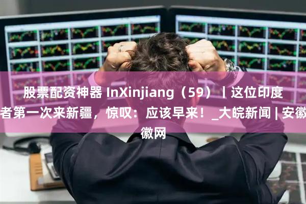 股票配资神器 InXinjiang（59）丨这位印度记者第一次来新疆，惊叹：应该早来！_大皖新闻 | 安徽网