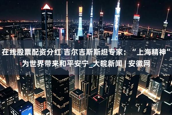 在线股票配资分红 吉尔吉斯斯坦专家：“上海精神”为世界带来和平安宁_大皖新闻 | 安徽网