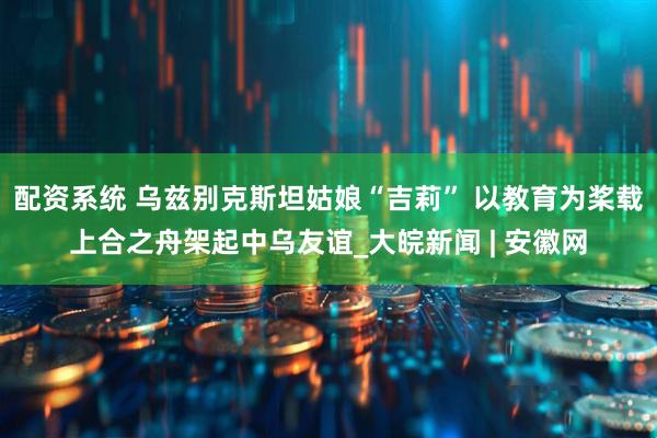 配资系统 乌兹别克斯坦姑娘“吉莉” 以教育为桨载上合之舟架起中乌友谊_大皖新闻 | 安徽网