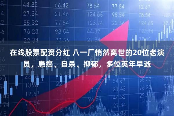 在线股票配资分红 八一厂悄然离世的20位老演员，患癌、自杀、抑郁，多位英年早逝