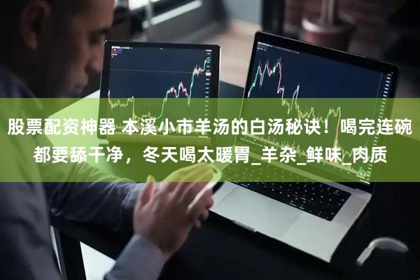 股票配资神器 本溪小市羊汤的白汤秘诀！喝完连碗都要舔干净，冬天喝太暖胃_羊杂_鲜味_肉质