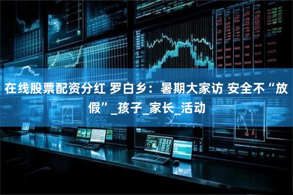 在线股票配资分红 罗白乡：暑期大家访 安全不“放假”_孩子_家长_活动