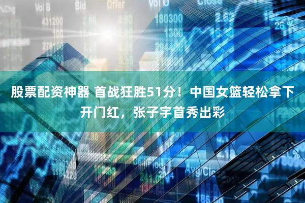 股票配资神器 首战狂胜51分！中国女篮轻松拿下开门红，张子宇首秀出彩