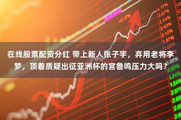 在线股票配资分红 带上新人张子宇，弃用老将李梦，顶着质疑出征亚洲杯的宫鲁鸣压力大吗？