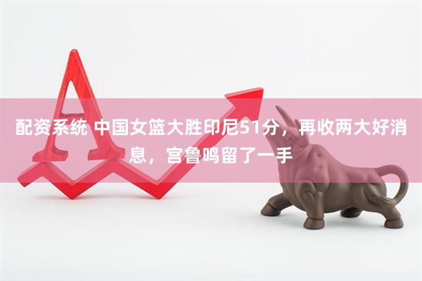配资系统 中国女篮大胜印尼51分，再收两大好消息，宫鲁鸣留了一手