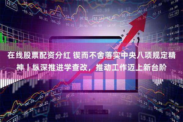 在线股票配资分红 锲而不舍落实中央八项规定精神丨纵深推进学查改，推动工作迈上新台阶