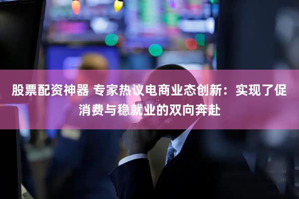 股票配资神器 专家热议电商业态创新：实现了促消费与稳就业的双向奔赴