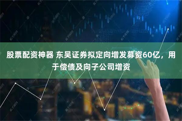 股票配资神器 东吴证券拟定向增发募资60亿，用于偿债及向子公司增资
