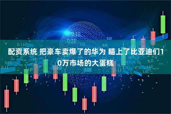 配资系统 把豪车卖爆了的华为 瞄上了比亚迪们10万市场的大蛋糕