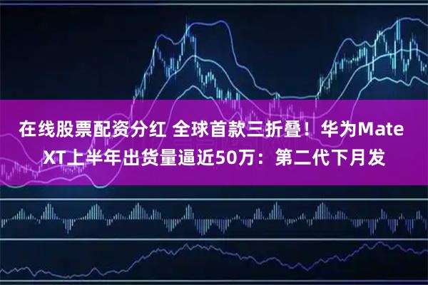 在线股票配资分红 全球首款三折叠！华为Mate XT上半年出货量逼近50万：第二代下月发