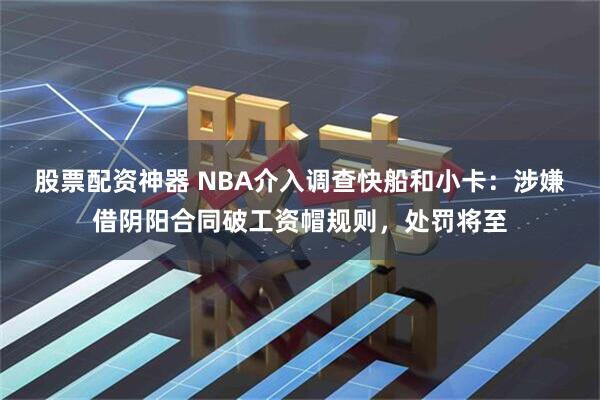 股票配资神器 NBA介入调查快船和小卡：涉嫌借阴阳合同破工资帽规则，处罚将至