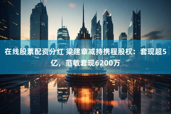 在线股票配资分红 梁建章减持携程股权：套现超5亿，范敏套现6200万