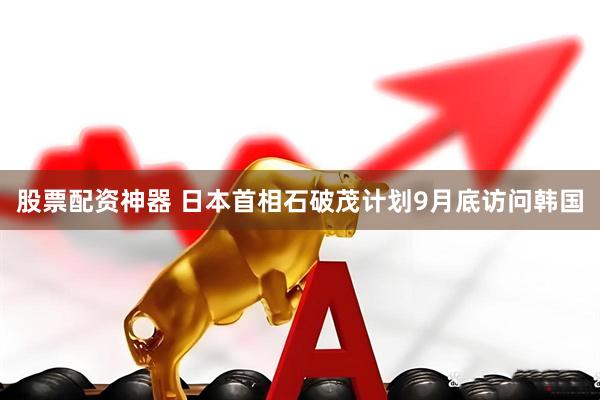 股票配资神器 日本首相石破茂计划9月底访问韩国