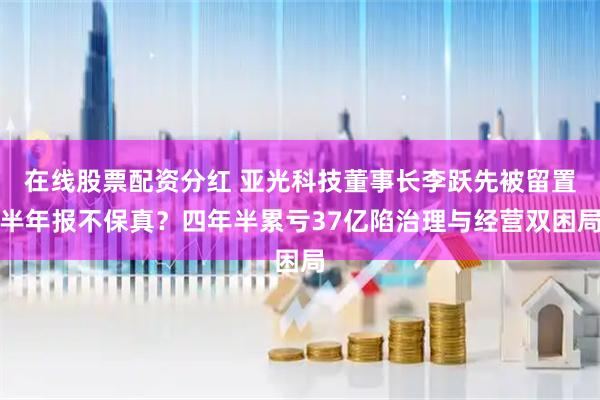 在线股票配资分红 亚光科技董事长李跃先被留置半年报不保真？四年半累亏37亿陷治理与经营双困局