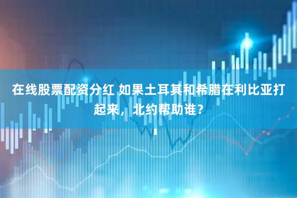 在线股票配资分红 如果土耳其和希腊在利比亚打起来，北约帮助谁？