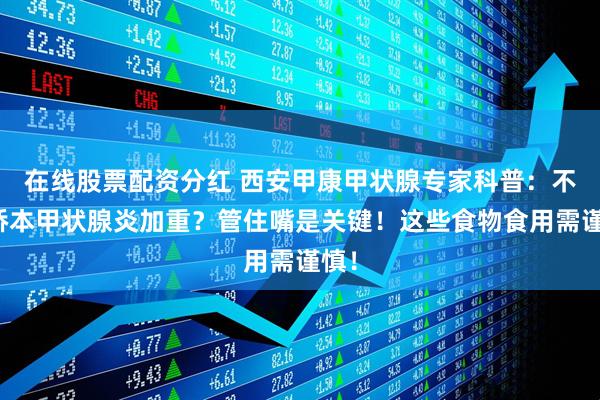 在线股票配资分红 西安甲康甲状腺专家科普：不想桥本甲状腺炎加重？管住嘴是关键！这些食物食用需谨慎！