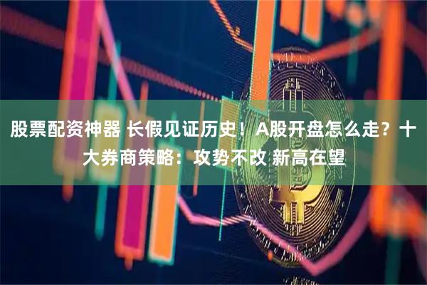 股票配资神器 长假见证历史！A股开盘怎么走？十大券商策略：攻势不改 新高在望
