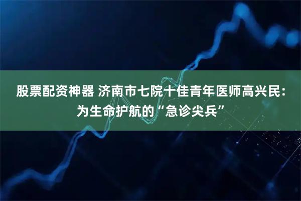股票配资神器 济南市七院十佳青年医师高兴民：为生命护航的“急诊尖兵”