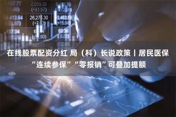 在线股票配资分红 局（科）长说政策丨居民医保“连续参保”“零报销”可叠加提额