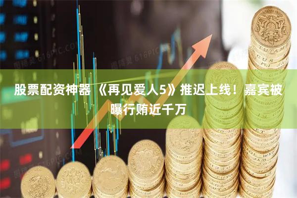 股票配资神器 《再见爱人5》推迟上线！嘉宾被曝行贿近千万
