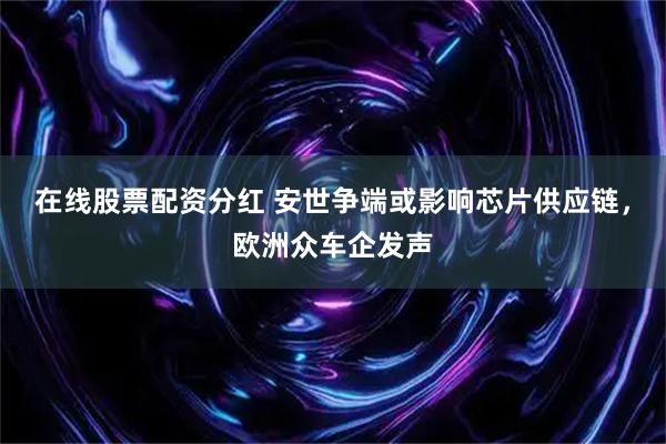在线股票配资分红 安世争端或影响芯片供应链，欧洲众车企发声