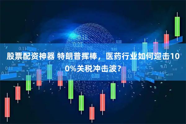 股票配资神器 特朗普挥棒，医药行业如何迎击100%关税冲击波？