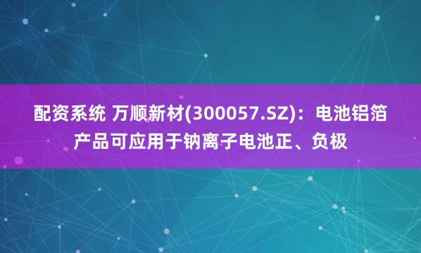 配资系统 万顺新材(300057.SZ)：电池铝箔产品可应用于钠离子电池正、负极