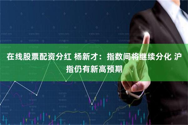 在线股票配资分红 杨新才：指数间将继续分化 沪指仍有新高预期