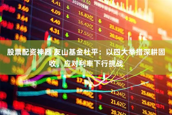 股票配资神器 友山基金杜平：以四大举措深耕固收，应对利率下行挑战