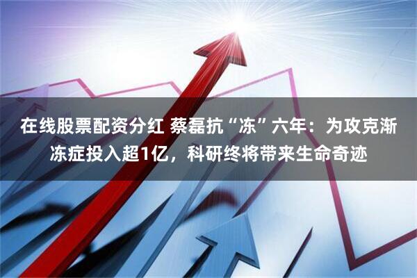在线股票配资分红 蔡磊抗“冻”六年:为攻克渐冻症投入超1亿,科研终将带来生命奇迹