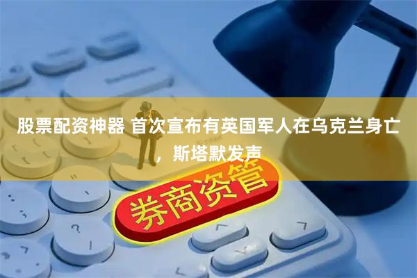 股票配资神器 首次宣布有英国军人在乌克兰身亡，斯塔默发声