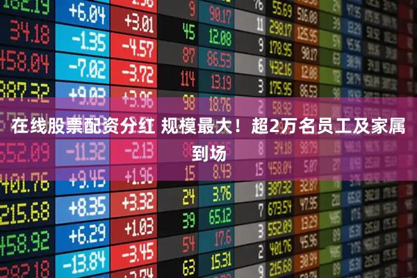 在线股票配资分红 规模最大！超2万名员工及家属到场