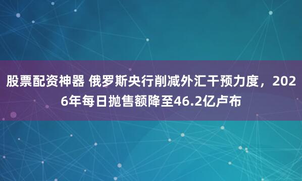 股票配资神器 俄罗斯央行削减外汇干预力度，2026年每日抛售额降至46.2亿卢布