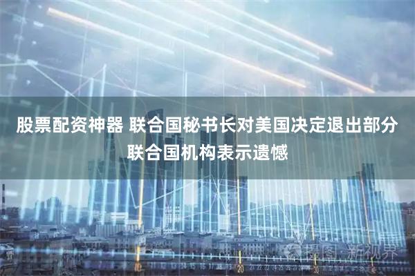 股票配资神器 联合国秘书长对美国决定退出部分联合国机构表示遗憾