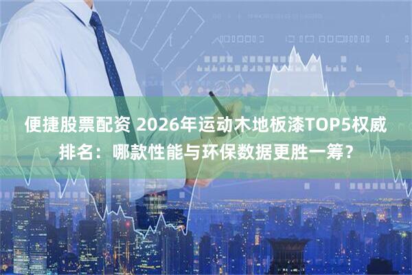 便捷股票配资 2026年运动木地板漆TOP5权威排名：哪款性能与环保数据更胜一筹？