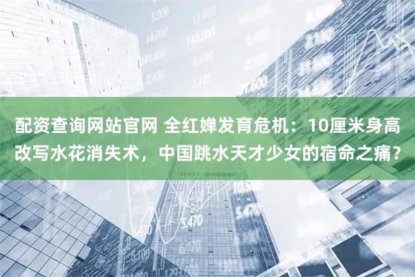 配资查询网站官网 全红婵发育危机：10厘米身高改写水花消失术，中国跳水天才少女的宿命之痛？