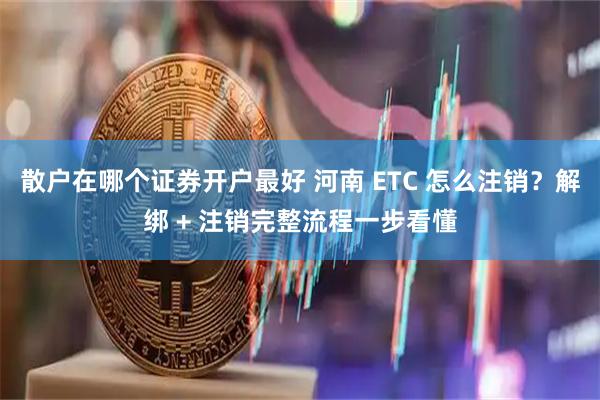 散户在哪个证券开户最好 河南 ETC 怎么注销？解绑 + 注销完整流程一步看懂